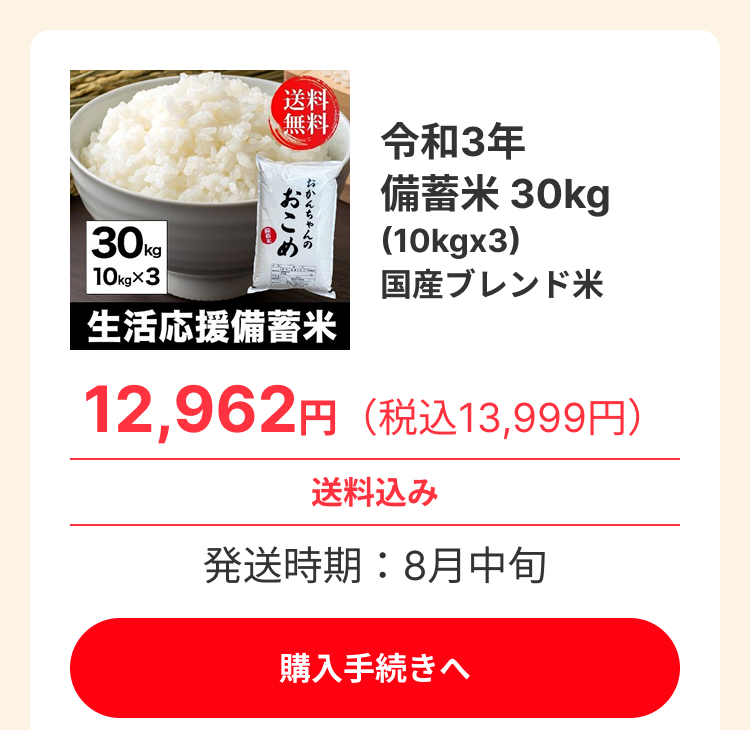 30kg 10kg×3 送料 無料 おこめ おかんちゃんの 生活応援備蓄米 令和3年 備蓄米 30kg (10kgx3) 国産ブレンド米 12,962円(税込13,999円) 送料込み 発送時期:8月中旬 ※売り切れの商品も、今後在庫が追加される場合があります。 お手数ですが、定期的に商品ページをご確認ください。 購入手続きへ