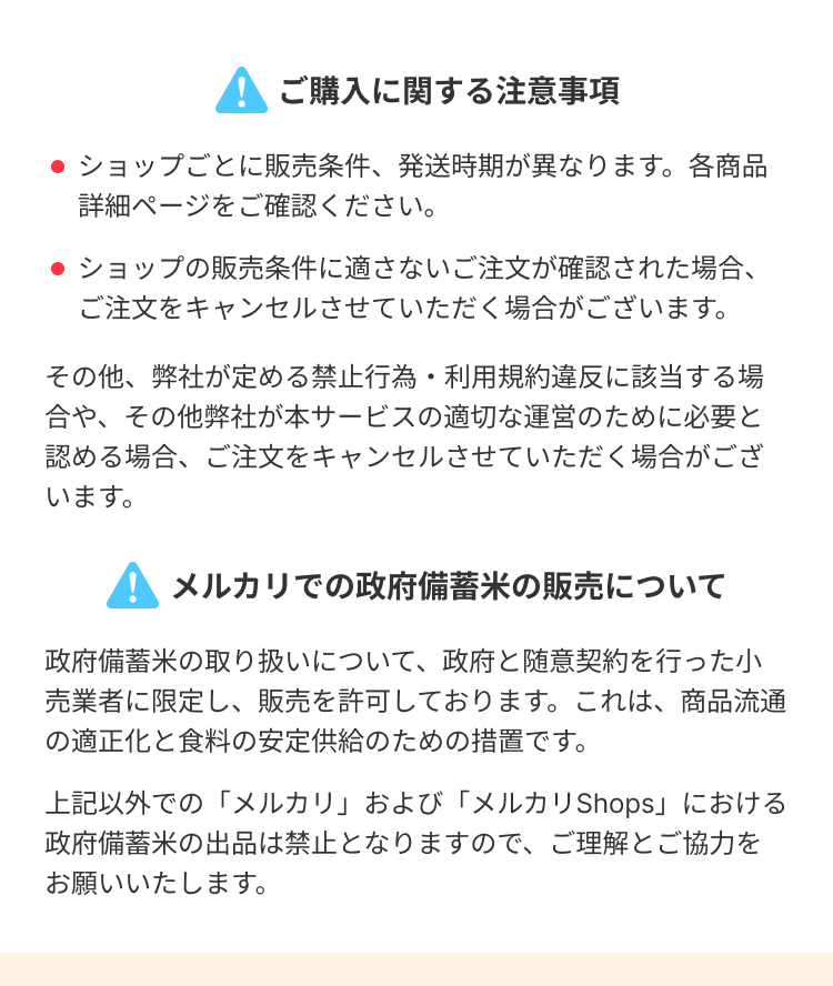 ● ご購入に関する注意事項
●ショップごとに販売条件、発送時期が異なります。各商品
詳細ページをご確認ください。
●ショップの販売条件に適さないご注文が確認された場合、
ご注文をキャンセルさせていただく場合がございます。
その他、弊社が定める禁止行為・利用規約違反に該当する場
合や、その他弊社が本サービスの適切な運営のために必要と
認める場合、ご注文をキャンセルさせていただく場合がござ
います。
! メルカリでの政府備蓄米の販売について
政府備蓄米の取り扱いについて、政府と随意契約を行った小
売業者に限定し、販売を許可しております。これは、商品流通
の適正化と食料の安定供給のための措置です。
上記以外での「メルカリ」および「メルカリ Shops」における
政府備蓄米の出品は禁止となりますので、ご理解とご協力を
お願いいたします。