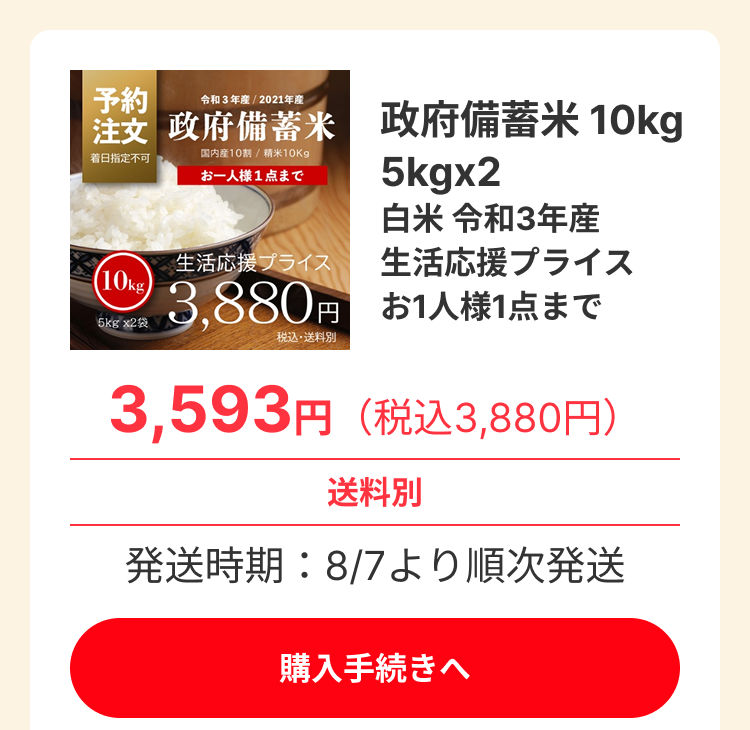 予約 注文 (Reservation/Order). 着日指定不可 (Cannot specify delivery date). 政府備蓄米 (Government stockpiled rice). 令和3年産 / 2021年産 (Reiwa 3rd year / 2021 production). 国内産10割 / 精米10Kg (100% domestic / Polished rice 10Kg). お一人様1点まで (Limit 1 item per person). 政府備蓄米 10kg (Government stockpiled rice 10kg). 5kgx2 (5kg x 2). 白米 令和3年産 (White rice Reiwa 3rd year production). 生活応援プライス (Life support price). 価格: 3,880円 (税込・送料別) (Price: 3,880 yen (tax included, shipping separate)). 特別価格: 3,593円 (税込3,880円) (Special price: 3,593 yen (tax included 3,880 yen)). 送料別 (Shipping separate). 発送時期: 8/7より順次発送 (Shipping period: Sequential shipping from August 7th). 購入手続きへ (Proceed to purchase).