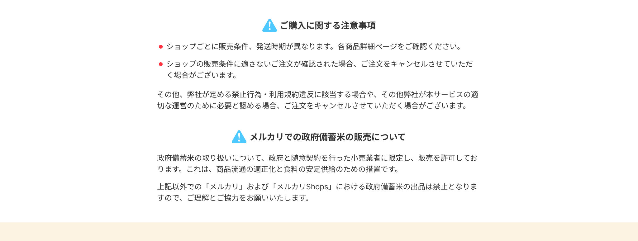 ご購入に関する注意事項
●ショップごとに販売条件、発送時期が異なります。各商品詳細ページをご確認ください。
●ショップの販売条件に適さないご注文が確認された場合、ご注文をキャンセルさせていただ
く場合がございます。
その他、弊社が定める禁止行為・利用規約違反に該当する場合や、その他弊社が本サービスの適
切な運営のために必要と認める場合、ご注文をキャンセルさせていただく場合がございます。
● メルカリでの政府備蓄米の販売について
政府備蓄米の取り扱いについて、政府と随意契約を行った小売業者に限定し、販売を許可してお
ります。これは、商品流通の適正化と食料の安定供給のための措置です。
上記以外での「メルカリ」および「メルカリ Shops」 における政府備蓄米の出品は禁止となりま
すので、ご理解とご協力をお願いいたします。
