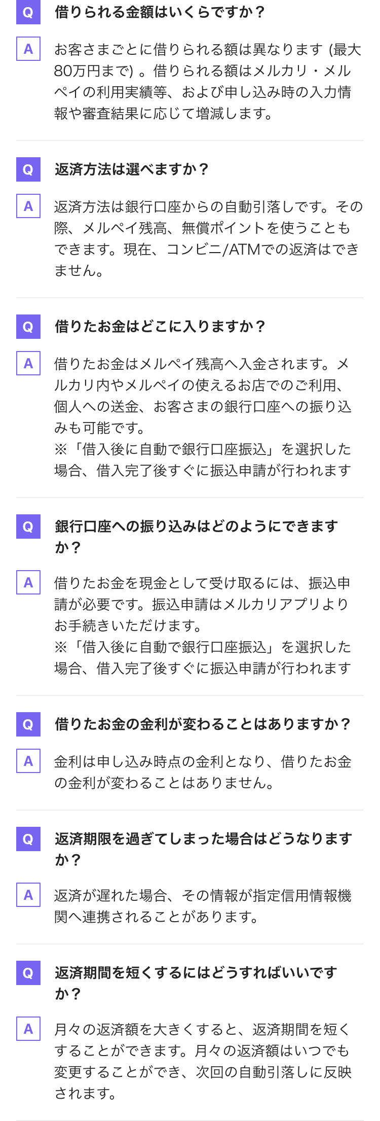 Q 借りられる金額はいくらですか? A お客さまごとに借りられる額は異なります(最大 80万円まで)。借りられる額はメルカリ・メル ペイの利用実績等、および申し込み時の入力情 報や審査結果に応じて増減します。 Q 返済方法は選べますか? A 返済方法は銀行口座からの自動引落しです。その 際、メルペイ残高、無償ポイントを使うことも できます。現在、コンビニ/ATMでの返済はでき ません。 Q 借りたお金はどこに入りますか? A 借りたお金はメルペイ残高へ入金されます。メ ルカリ内やメルペイの使えるお店でのご利用、 個人への送金、お客さまの銀行口座への振り込 みも可能です。 Q ※「借入後に自動で銀行口座振込」を選択した 場合、借入完了後すぐに振込申請が行われます 銀行口座への振り込みはどのようにできます か? A 借りたお金を現金として受け取るには、振込申 請が必要です。振込申請はメルカリアプリより お手続きいただけます。 ※「借入後に自動で銀行口座振込」を選択した 場合、借入完了後すぐに振込申請が行われます Q 借りたお金の金利が変わることはありますか? A 金利は申し込み時点の金利となり、借りたお金 の金利が変わることはありません。 Q 返済期限を過ぎてしまった場合はどうなります か? A 返済が遅れた場合、その情報が指定信用情報機 関へ連携されることがあります。 Q 返済期間を短くするにはどうすればいいです か? A 月々の返済額を大きくすると、返済期間を短く することができます。月々の返済額はいつでも 変更することができ、次回の自動引落しに反映 されます。